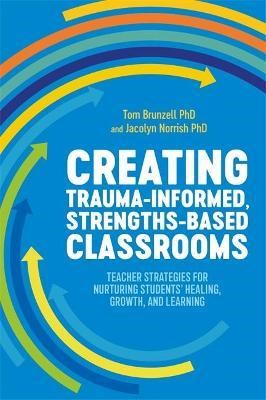 Creating Trauma-Informed, Strengths-Based Classrooms : Teacher Strategies For Nurturing Students' Healing, Growth, And Learning