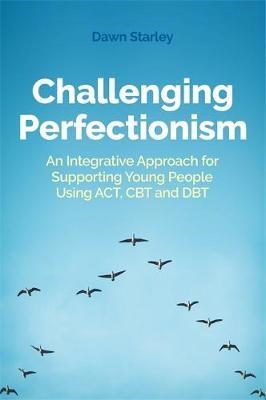 Challenging Perfectionism : An Integrative Approach For Supporting Young People Using Act, Cbt And Dbt